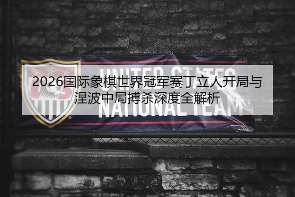 2026国际象棋世界冠军赛丁立人开局与涅波中局搏杀深度全解析